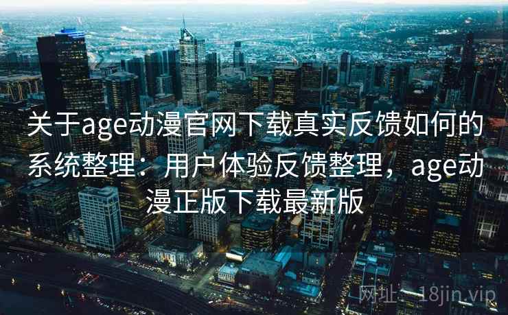 关于age动漫官网下载真实反馈如何的系统整理：用户体验反馈整理，age动漫正版下载最新版