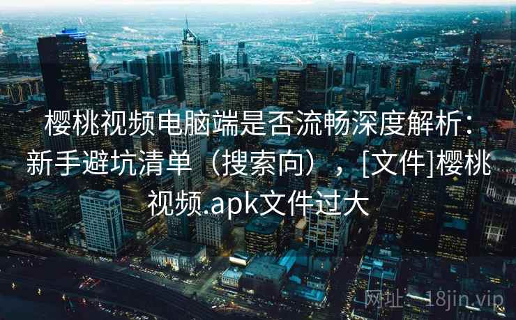 樱桃视频电脑端是否流畅深度解析：新手避坑清单（搜索向），[文件]樱桃视频.apk文件过大