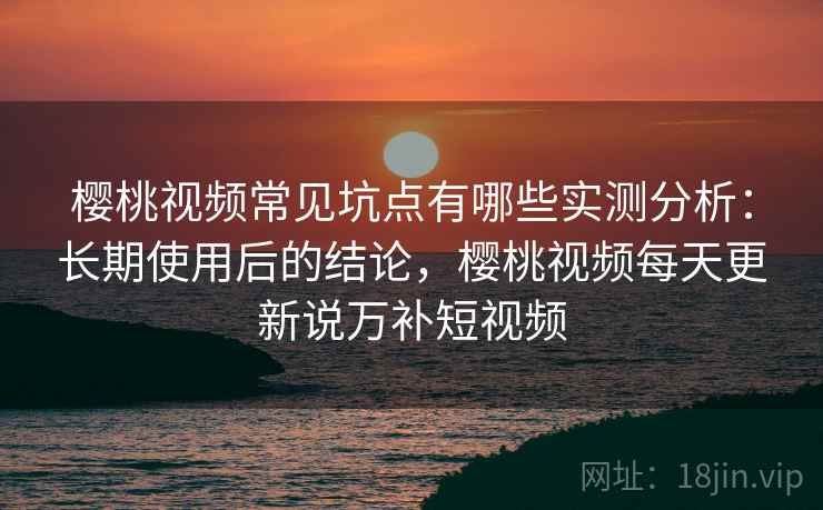 樱桃视频常见坑点有哪些实测分析：长期使用后的结论，樱桃视频每天更新说万补短视频