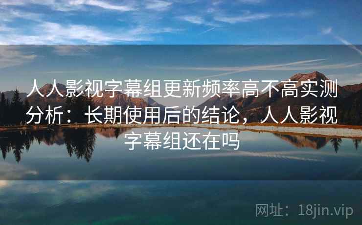 人人影视字幕组更新频率高不高实测分析：长期使用后的结论，人人影视字幕组还在吗