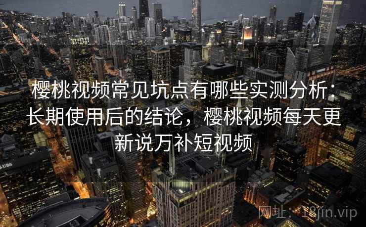 樱桃视频常见坑点有哪些实测分析：长期使用后的结论，樱桃视频每天更新说万补短视频