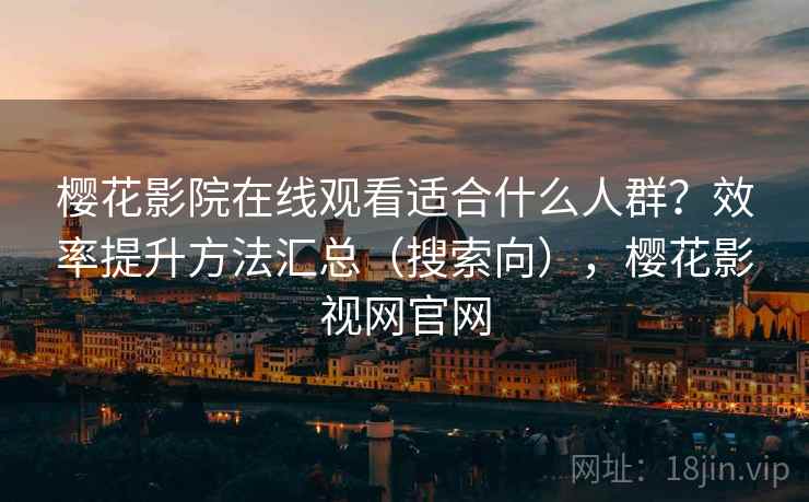 樱花影院在线观看适合什么人群？效率提升方法汇总（搜索向），樱花影视网官网