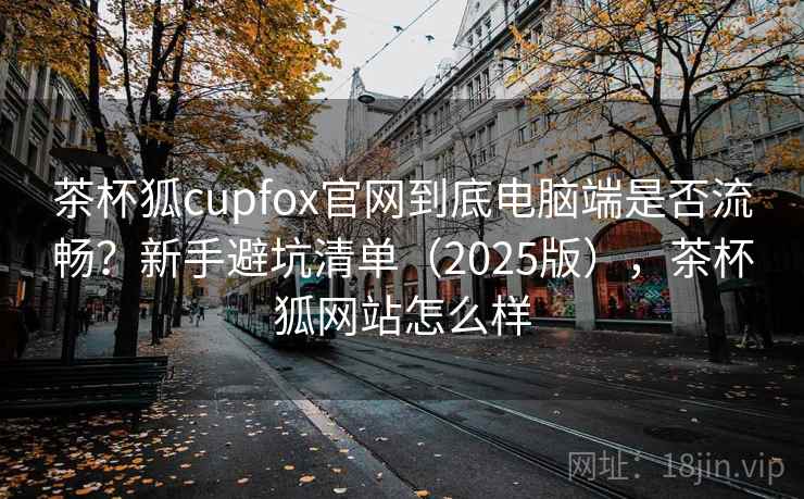 茶杯狐cupfox官网到底电脑端是否流畅?新手避坑清单(2025版),茶杯狐网站怎么样 茶杯狐cupfox官网到底电脑端是否流畅?新手避坑清单(2025版),茶杯狐网站怎么样