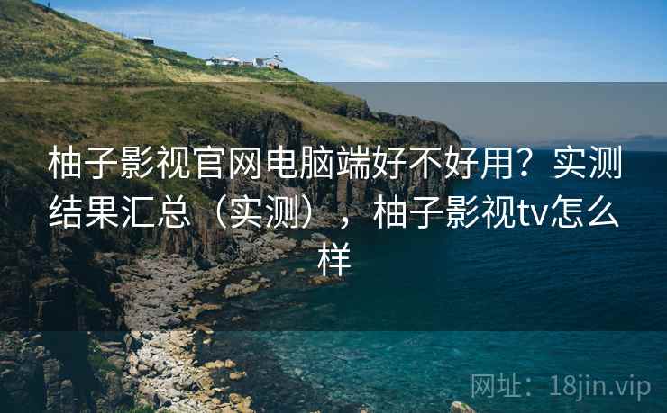 柚子影视官网电脑端好不好用？实测结果汇总（实测），柚子影视tv怎么样