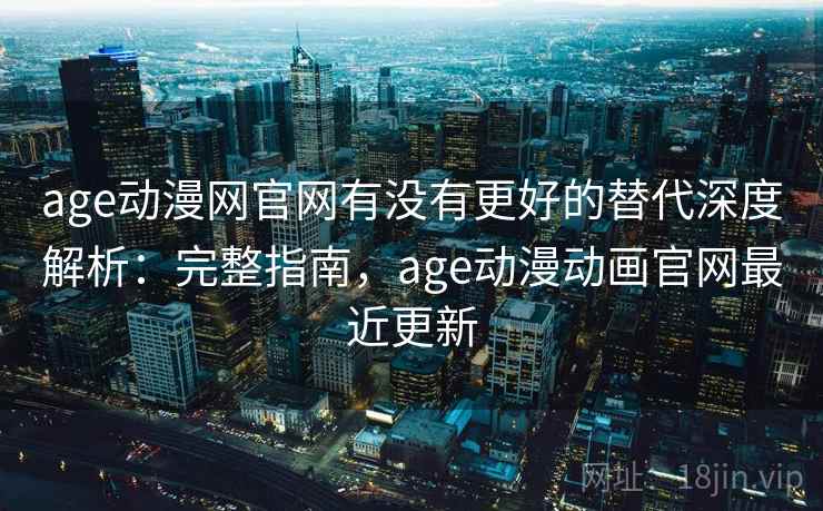 age动漫网官网有没有更好的替代深度解析：完整指南，age动漫动画官网最近更新