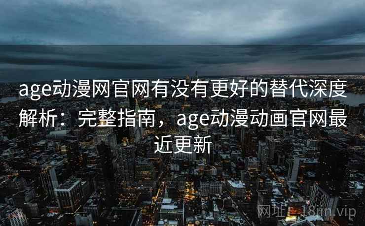age动漫网官网有没有更好的替代深度解析：完整指南，age动漫动画官网最近更新