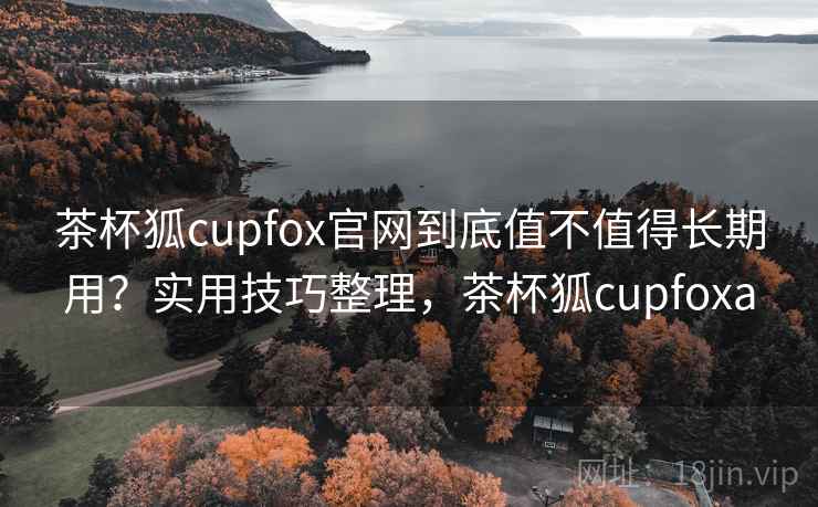 茶杯狐cupfox官网到底值不值得长期用？实用技巧整理，茶杯狐cupfoxa