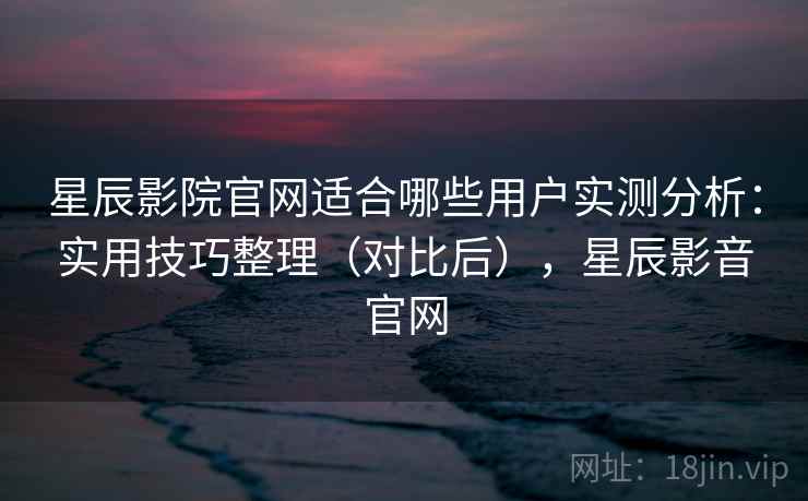 星辰影院官网适合哪些用户实测分析：实用技巧整理（对比后），星辰影音官网