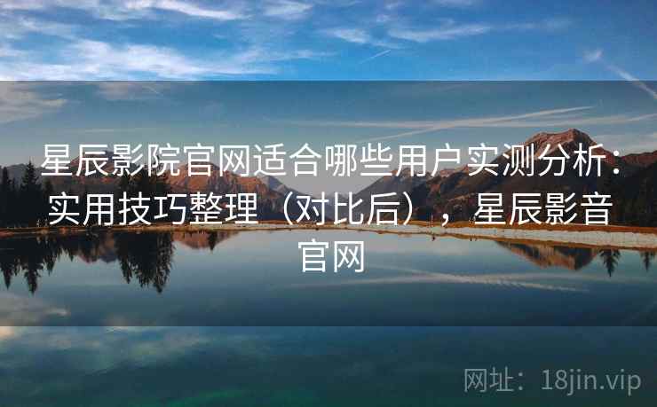星辰影院官网适合哪些用户实测分析：实用技巧整理（对比后），星辰影音官网