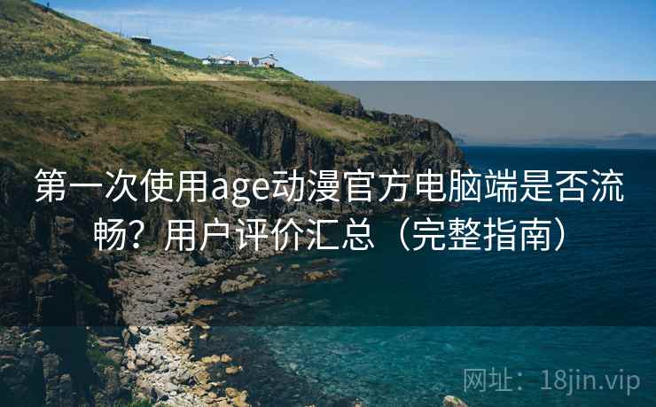 第一次使用age动漫官方电脑端是否流畅？用户评价汇总（完整指南）