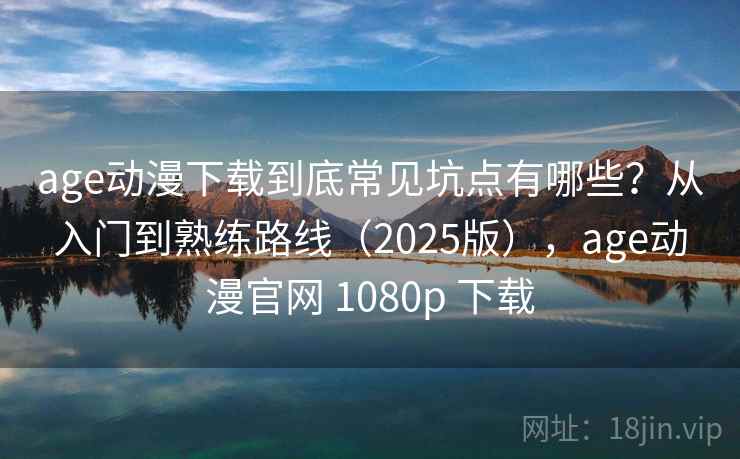 age动漫下载到底常见坑点有哪些？从入门到熟练路线（2025版），age动漫官网 1080p 下载