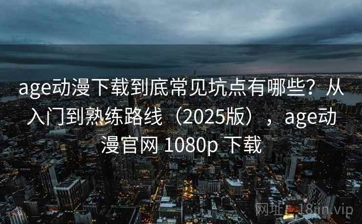 age动漫下载到底常见坑点有哪些？从入门到熟练路线（2025版），age动漫官网 1080p 下载