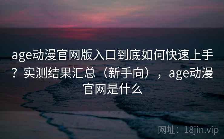 age动漫官网版入口到底如何快速上手？实测结果汇总（新手向），age动漫官网是什么