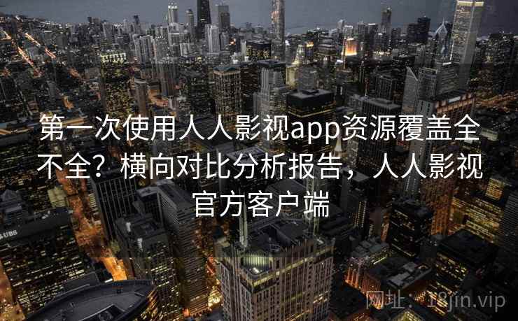 第一次使用人人影视app资源覆盖全不全？横向对比分析报告，人人影视官方客户端