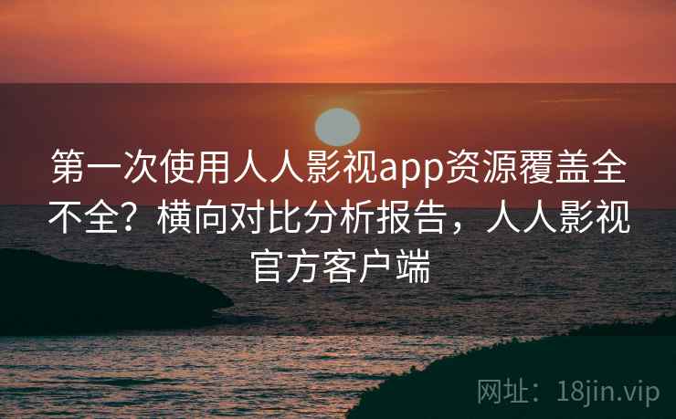 第一次使用人人影视app资源覆盖全不全？横向对比分析报告，人人影视官方客户端
