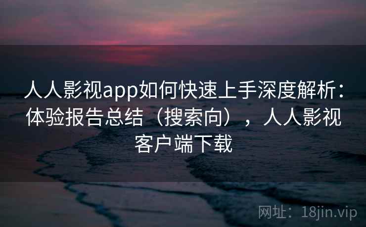 人人影视app如何快速上手深度解析：体验报告总结（搜索向），人人影视客户端下载