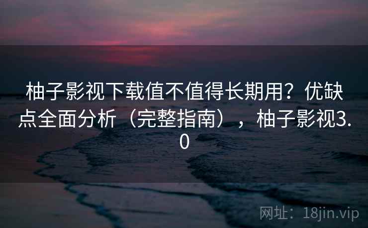 柚子影视下载值不值得长期用？优缺点全面分析（完整指南），柚子影视3.0