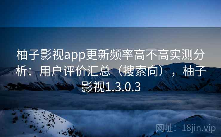 柚子影视app更新频率高不高实测分析:用户评价汇总(搜索向),柚子影视1.3.0.3 柚子影视app更新频率高不高实测分析:用户评价汇总(搜索向),柚子影视1.3.0.3