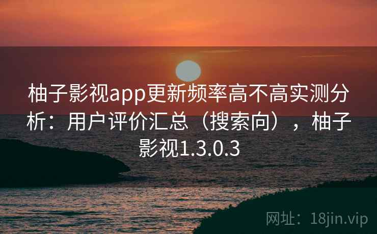 柚子影视app更新频率高不高实测分析：用户评价汇总（搜索向），柚子影视1.3.0.3