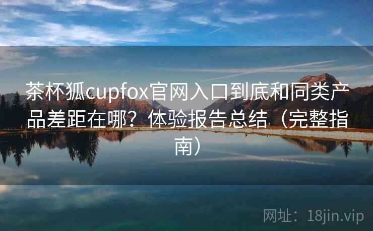茶杯狐cupfox官网入口到底和同类产品差距在哪？体验报告总结（完整指南）