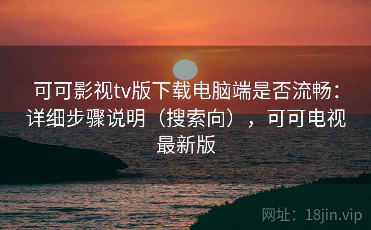 可可影视tv版下载电脑端是否流畅：详细步骤说明（搜索向），可可电视最新版