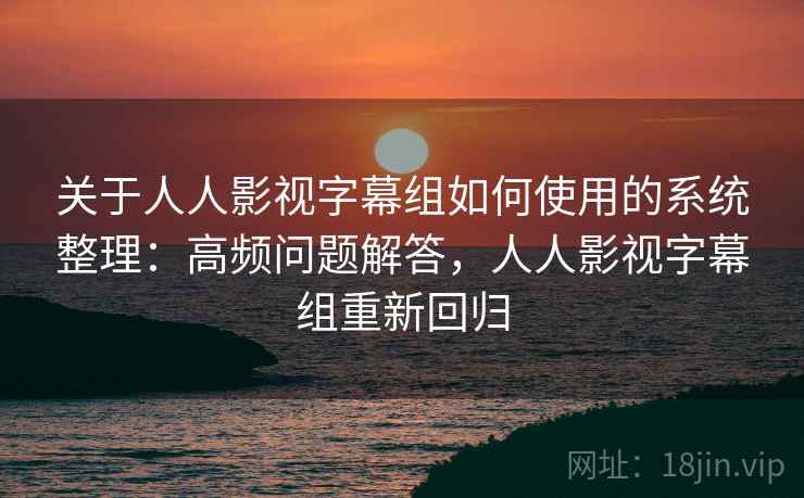 关于人人影视字幕组如何使用的系统整理：高频问题解答，人人影视字幕组重新回归