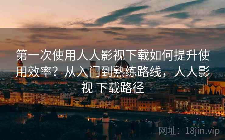 第一次使用人人影视下载如何提升使用效率?从入门到熟练路线,人人影视 下载路径 第一次使用人人影视下载如何提升使用效率?从入门到熟练路线,人人影视 下载路径