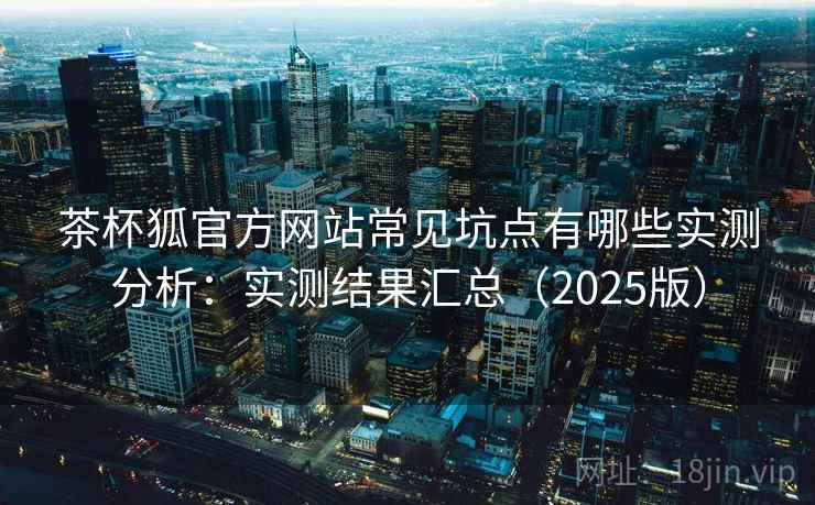 茶杯狐官方网站常见坑点有哪些实测分析：实测结果汇总（2025版）