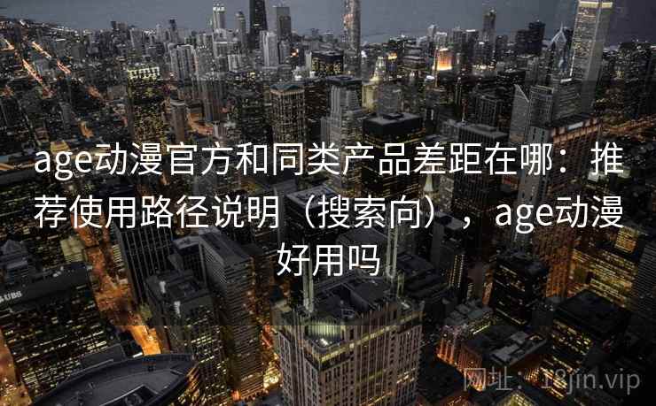 age动漫官方和同类产品差距在哪：推荐使用路径说明（搜索向），age动漫好用吗