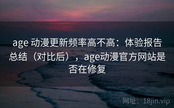 age 动漫更新频率高不高：体验报告总结（对比后），age动漫官方网站是否在修复