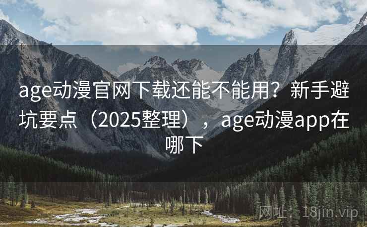 age动漫官网下载还能不能用？新手避坑要点（2025整理），age动漫app在哪下