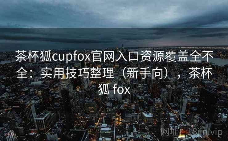 茶杯狐cupfox官网入口资源覆盖全不全：实用技巧整理（新手向），茶杯狐 fox