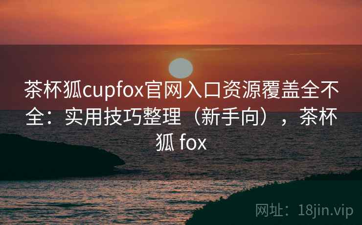 茶杯狐cupfox官网入口资源覆盖全不全:实用技巧整理(新手向),茶杯狐 fox 茶杯狐cupfox官网入口资源覆盖全不全:实用技巧整理(新手向),茶杯狐 fox