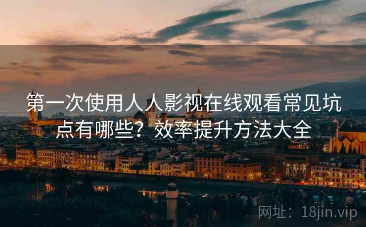 第一次使用人人影视在线观看常见坑点有哪些？效率提升方法大全