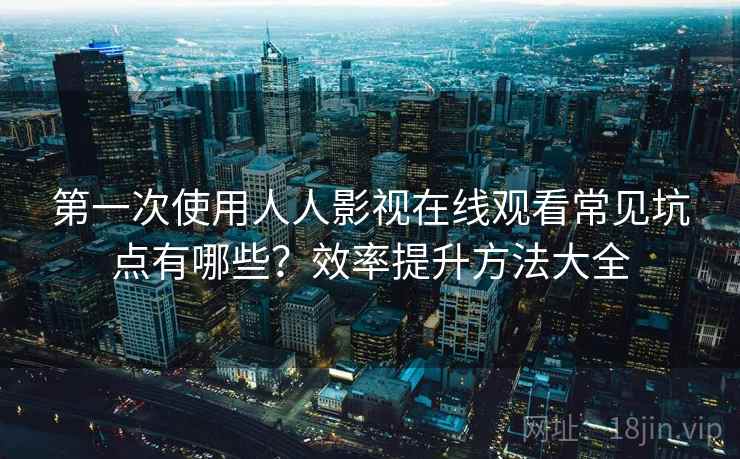第一次使用人人影视在线观看常见坑点有哪些？效率提升方法大全