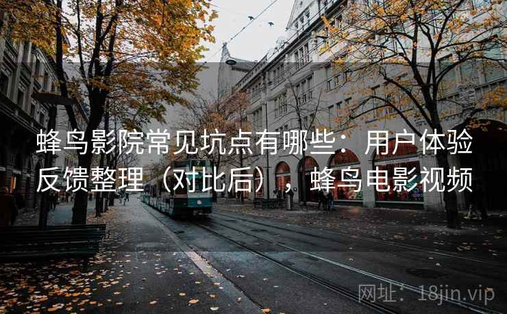 蜂鸟影院常见坑点有哪些：用户体验反馈整理（对比后），蜂鸟电影视频