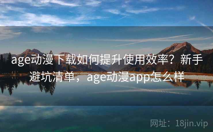 age动漫下载如何提升使用效率？新手避坑清单，age动漫app怎么样