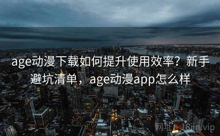 age动漫下载如何提升使用效率？新手避坑清单，age动漫app怎么样