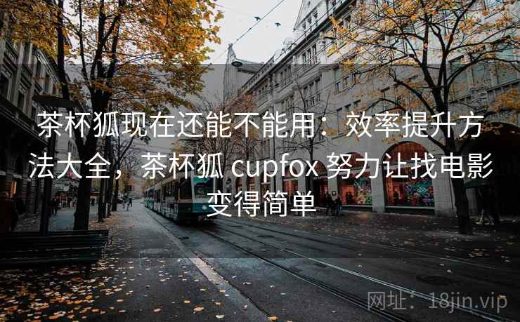 茶杯狐现在还能不能用：效率提升方法大全，茶杯狐 cupfox 努力让找电影变得简单