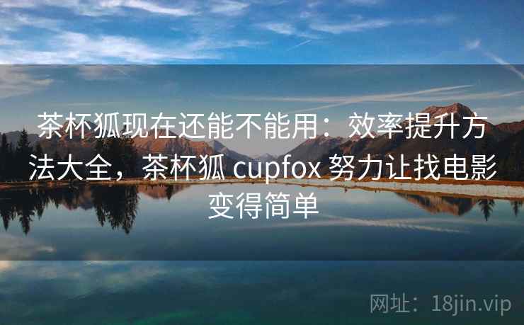茶杯狐现在还能不能用：效率提升方法大全，茶杯狐 cupfox 努力让找电影变得简单