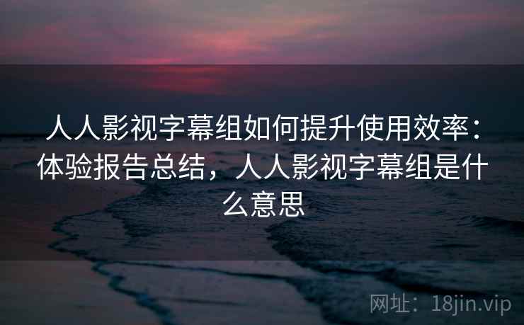 人人影视字幕组如何提升使用效率：体验报告总结，人人影视字幕组是什么意思
