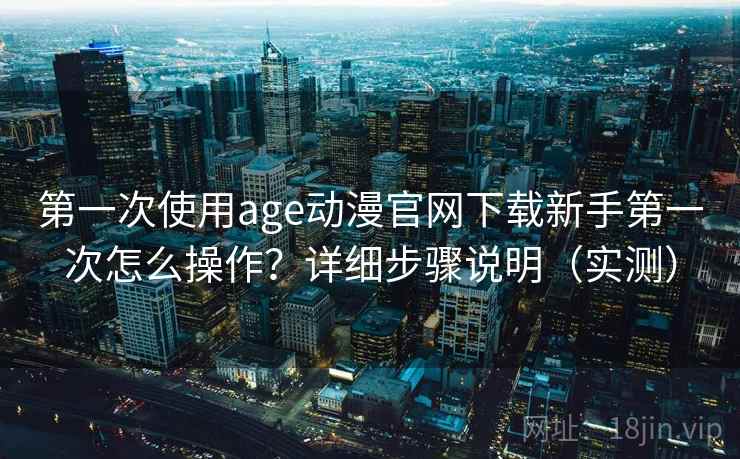第一次使用age动漫官网下载新手第一次怎么操作?详细步骤说明(实测) 第一次使用age动漫官网下载新手第一次怎么操作?详细步骤说明(实测)