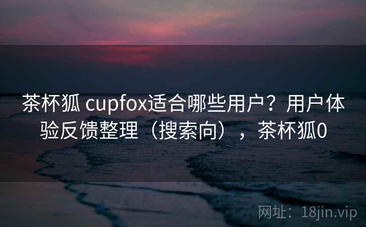 茶杯狐 cupfox适合哪些用户?用户体验反馈整理(搜索向),茶杯狐0 茶杯狐 cupfox适合哪些用户?用户体验反馈整理(搜索向),茶杯狐0