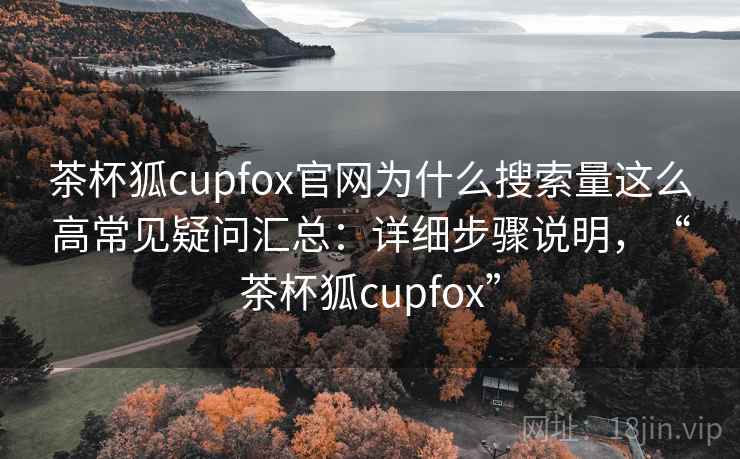 茶杯狐cupfox官网为什么搜索量这么高常见疑问汇总：详细步骤说明，“茶杯狐cupfox”
