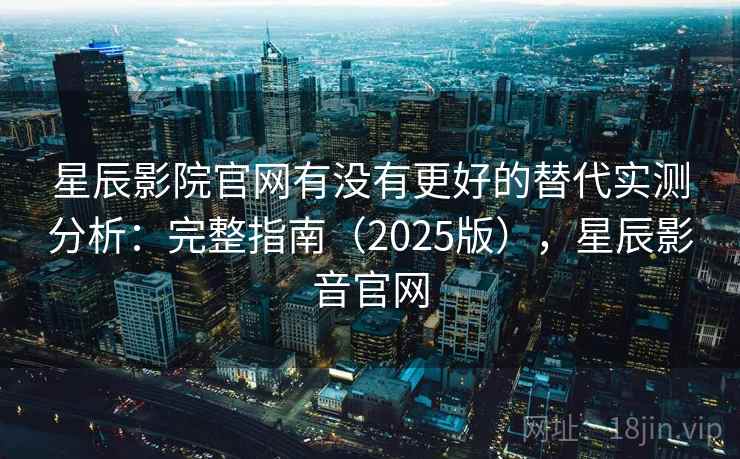 星辰影院官网有没有更好的替代实测分析：完整指南（2025版），星辰影音官网