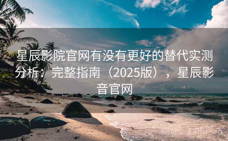 星辰影院官网有没有更好的替代实测分析：完整指南（2025版），星辰影音官网
