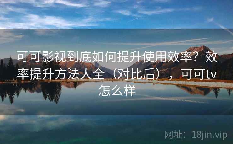 可可影视到底如何提升使用效率？效率提升方法大全（对比后），可可tv怎么样