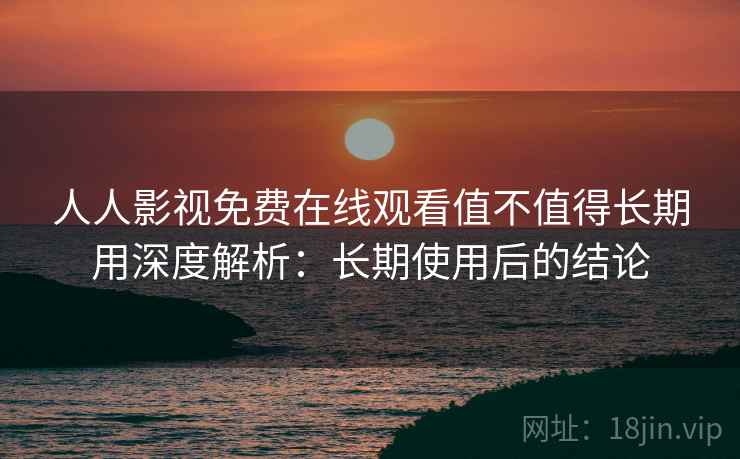 人人影视免费在线观看值不值得长期用深度解析：长期使用后的结论
