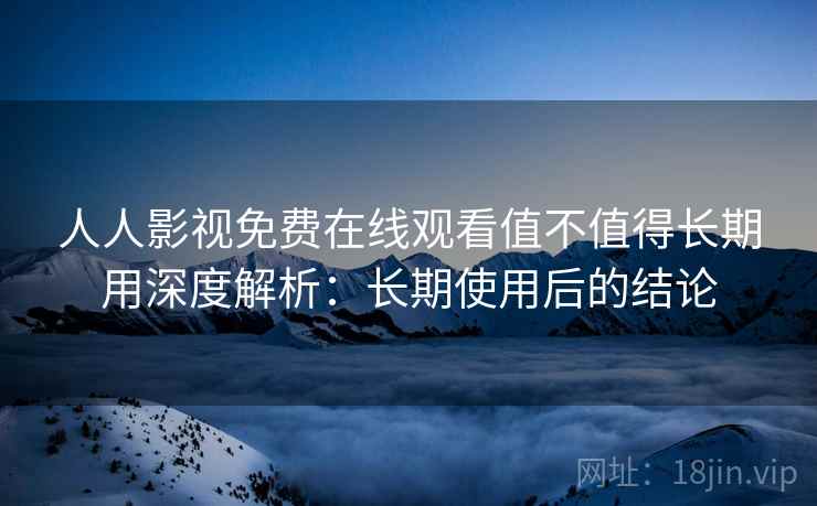 人人影视免费在线观看值不值得长期用深度解析：长期使用后的结论