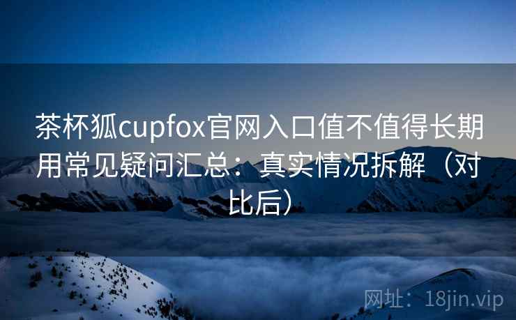 茶杯狐cupfox官网入口值不值得长期用常见疑问汇总：真实情况拆解（对比后）
